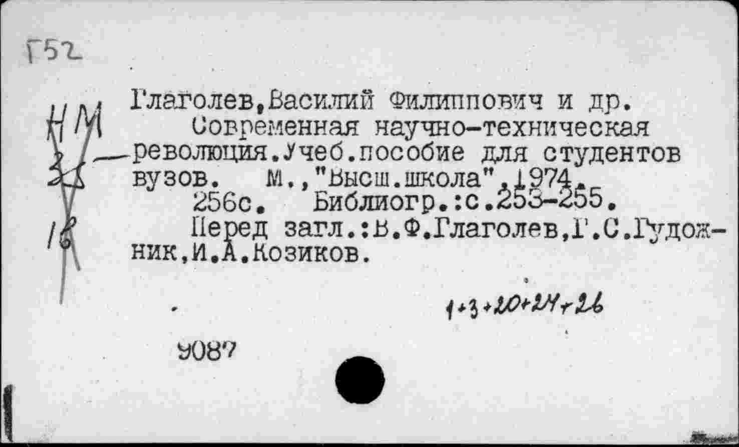 ﻿, Глаголев,Василий Филиппович и др.
ц Современная научно-техническая
,—революция..Учеб.пособие для студентов вузов.	М., ’’Высш.школа” ,Х974.
256с.	Библиогр.:с.253-255.
Перед загл.: в. Ф. Глаголе в, 1’. С .Гудож-ник.И.А.Козиков.
У08?